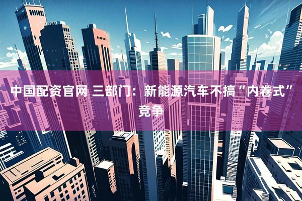 中国配资官网 三部门：新能源汽车不搞“内卷式”竞争