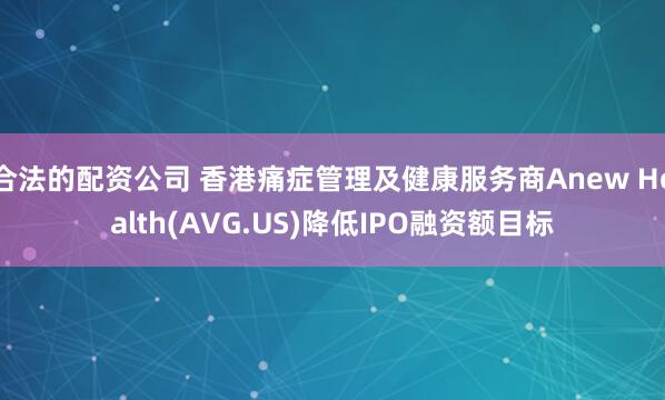 合法的配资公司 香港痛症管理及健康服务商Anew Health(AVG.US)降低IPO融资额目标