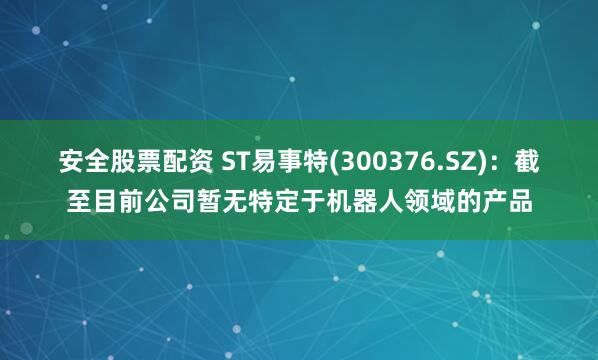安全股票配资 ST易事特(300376.SZ)：截至目前公司暂无特定于机器人领域的产品