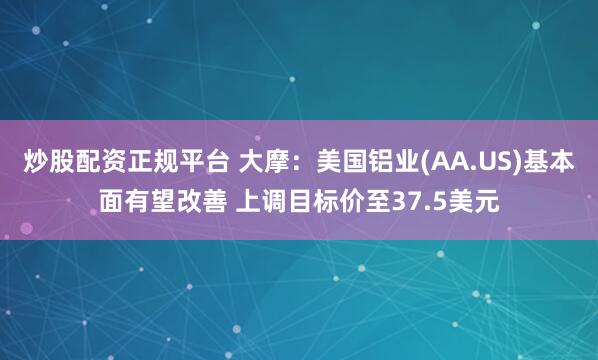 炒股配资正规平台 大摩：美国铝业(AA.US)基本面有望改善 上调目标价至37.5美元