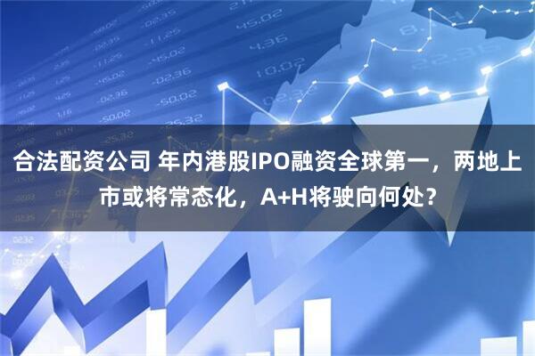 合法配资公司 年内港股IPO融资全球第一，两地上市或将常态化，A+H将驶向何处？