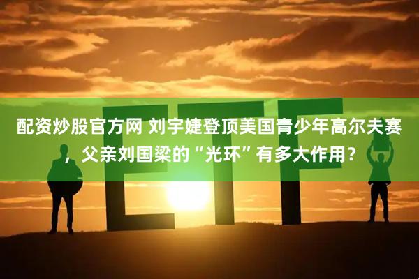 配资炒股官方网 刘宇婕登顶美国青少年高尔夫赛，父亲刘国梁的“光环”有多大作用？