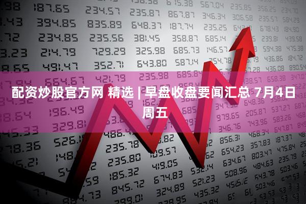 配资炒股官方网 精选 | 早盘收盘要闻汇总 7月4日 周五