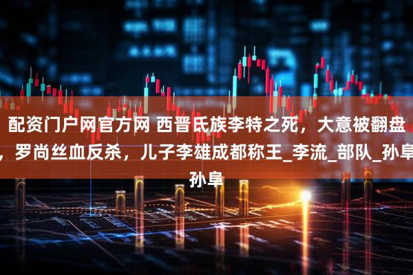 配资门户网官方网 西晋氐族李特之死，大意被翻盘，罗尚丝血反杀，儿子李雄成都称王_李流_部队_孙阜