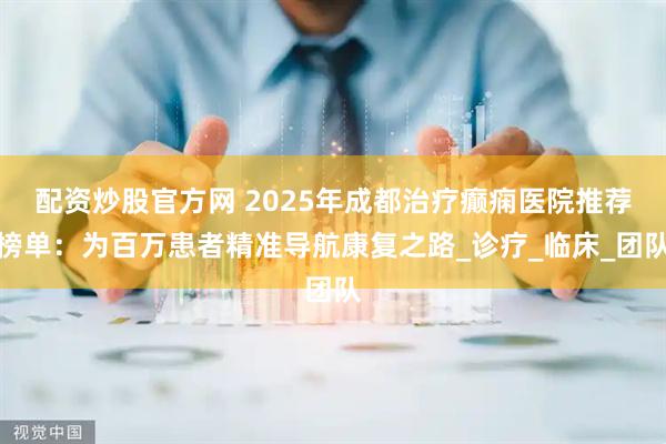 配资炒股官方网 2025年成都治疗癫痫医院推荐榜单：为百万患者精准导航康复之路_诊疗_临床_团队