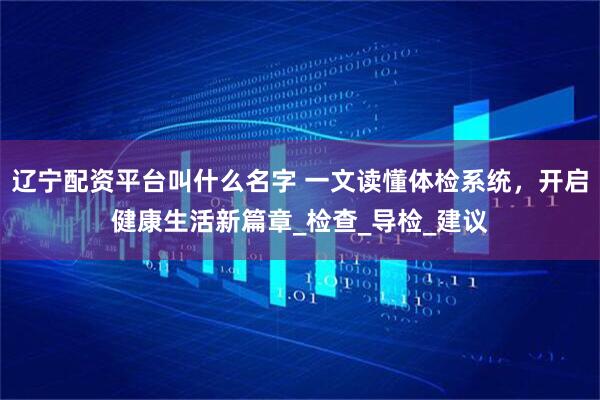 辽宁配资平台叫什么名字 一文读懂体检系统，开启健康生活新篇章_检查_导检_建议