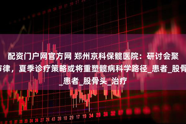 配资门户网官方网 郑州京科保髋医院：研讨会聚焦供血节律，夏季诊疗策略或将重塑髋病科学路径_患者_股骨头_治疗