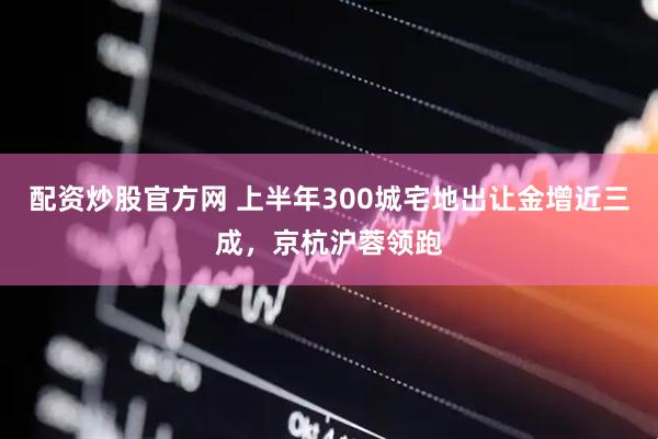 配资炒股官方网 上半年300城宅地出让金增近三成，京杭沪蓉领跑