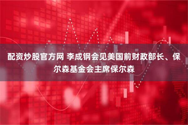配资炒股官方网 李成钢会见美国前财政部长、保尔森基金会主席保尔森