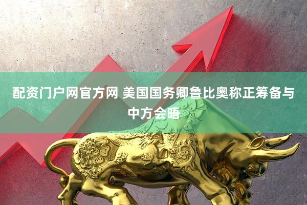 配资门户网官方网 美国国务卿鲁比奥称正筹备与中方会晤
