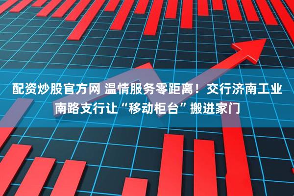 配资炒股官方网 温情服务零距离！交行济南工业南路支行让“移动柜台”搬进家门