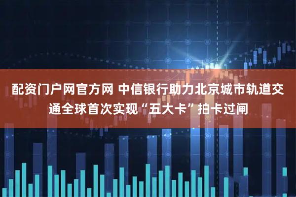 配资门户网官方网 中信银行助力北京城市轨道交通全球首次实现“五大卡”拍卡过闸