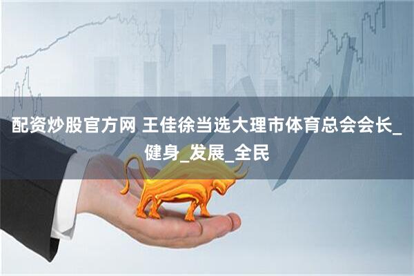 配资炒股官方网 王佳徐当选大理市体育总会会长_健身_发展_全民