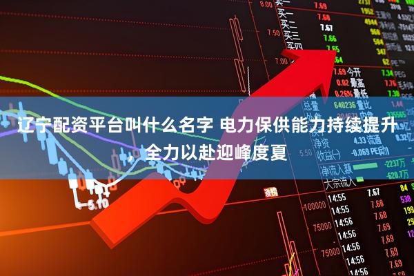 辽宁配资平台叫什么名字 电力保供能力持续提升，全力以赴迎峰度夏