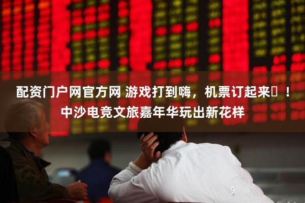 配资门户网官方网 游戏打到嗨，机票订起来‌！中沙电竞文旅嘉年华玩出新花样