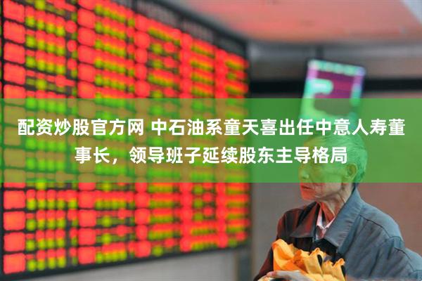 配资炒股官方网 中石油系童天喜出任中意人寿董事长，领导班子延续股东主导格局