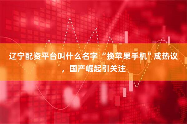 辽宁配资平台叫什么名字 “换苹果手机”成热议，国产崛起引关注