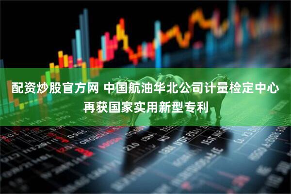 配资炒股官方网 中国航油华北公司计量检定中心再获国家实用新型专利