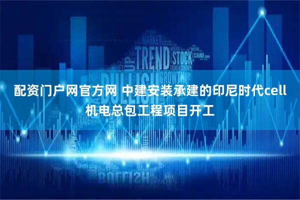 配资门户网官方网 中建安装承建的印尼时代cell机电总包工程项目开工