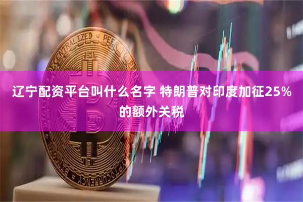 辽宁配资平台叫什么名字 特朗普对印度加征25%的额外关税