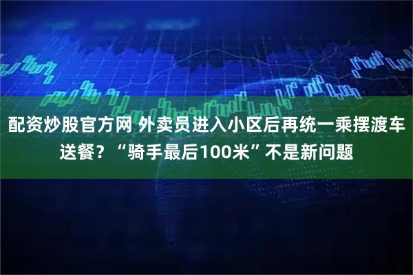 配资炒股官方网 外卖员进入小区后再统一乘摆渡车送餐？“骑手最后100米”不是新问题