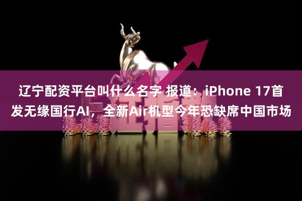 辽宁配资平台叫什么名字 报道：iPhone 17首发无缘国行AI，全新Air机型今年恐缺席中国市场