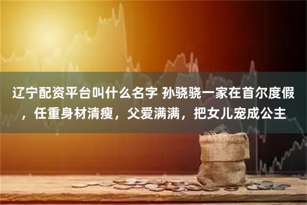 辽宁配资平台叫什么名字 孙骁骁一家在首尔度假，任重身材清瘦，父爱满满，把女儿宠成公主
