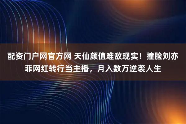配资门户网官方网 天仙颜值难敌现实！撞脸刘亦菲网红转行当主播，月入数万逆袭人生