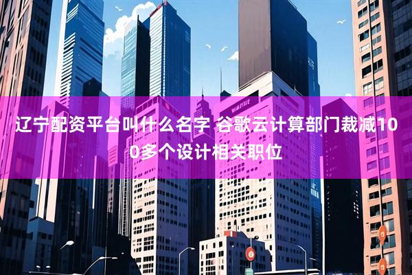 辽宁配资平台叫什么名字 谷歌云计算部门裁减100多个设计相关职位
