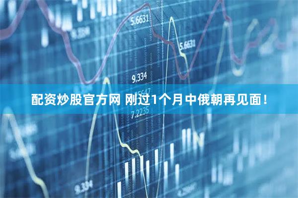 配资炒股官方网 刚过1个月中俄朝再见面！