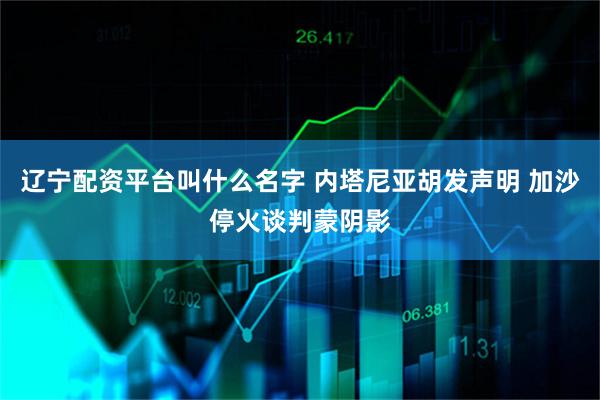 辽宁配资平台叫什么名字 内塔尼亚胡发声明 加沙停火谈判蒙阴影