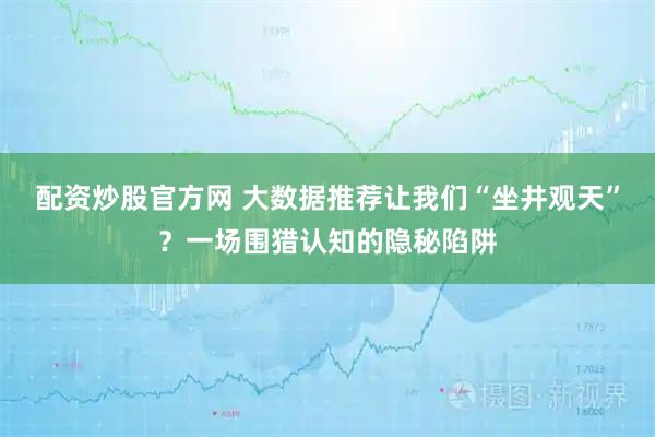 配资炒股官方网 大数据推荐让我们“坐井观天”？一场围猎认知的隐秘陷阱