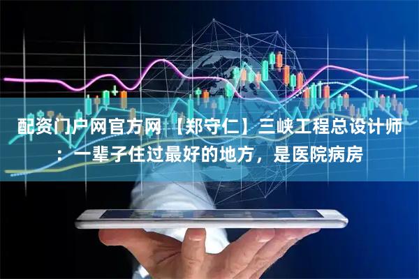 配资门户网官方网 【郑守仁】三峡工程总设计师：一辈子住过最好的地方，是医院病房