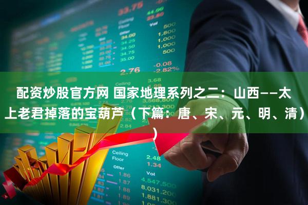 配资炒股官方网 国家地理系列之二：山西——太上老君掉落的宝葫芦（下篇：唐、宋、元、明、清）