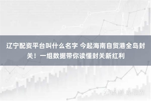 辽宁配资平台叫什么名字 今起海南自贸港全岛封关！一组数据带你读懂封关新红利