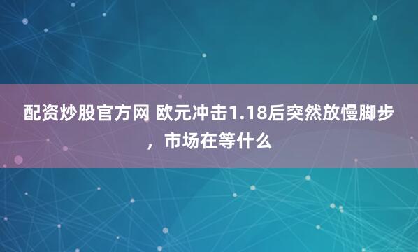 配资炒股官方网 欧元冲击1.18后突然放慢脚步，市场在等什么