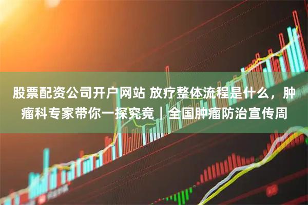 股票配资公司开户网站 放疗整体流程是什么，肿瘤科专家带你一探究竟｜全国肿瘤防治宣传周