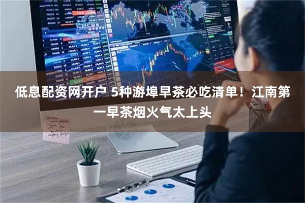 低息配资网开户 5种游埠早茶必吃清单！江南第一早茶烟火气太上头
