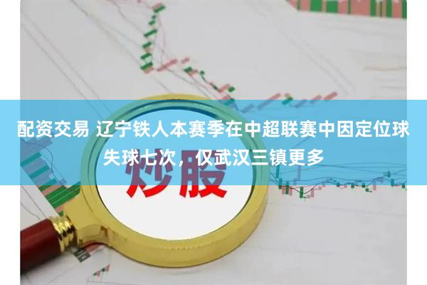 配资交易 辽宁铁人本赛季在中超联赛中因定位球失球七次，仅武汉三镇更多