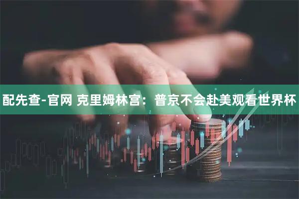 配先查-官网 克里姆林宫：普京不会赴美观看世界杯